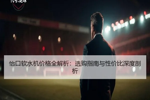 怡口软水机价格全解析：选购指南与性价比深度剖析
